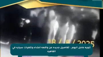 تنويه عاجل اليوم.. تفاصيل جديدة عن واقعة اعتداء وتلفيات سيارة في القاهرة